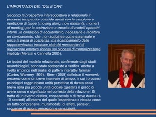 L’IMPORTANZA DEL “QUI E ORA”
Secondo la prospettiva intersoggettiva e relazionale il
processo terapeutico coincide quindi con la creazione e
ripetizione di tappe ( moving along, now moments, moment
of meeting) per la costruzione e crescita di modelli operativi
interni , in condizioni di accudimento, necessarie e facilitanti
un cambiamento, che non sottolinea come essenziale e
unica la presa di coscienza ma il cambiamento delle
rappresentazioni inconsce cioè dei meccanismi di
regolazione emotiva fondati sui processi di memorizzazione
implicita (Merciai e Cannella 2005).
Le ipotesi del modello relazionale, confermate dagli studi
neurobiologici, sono state sottoposte a verifica anche a
livello empirico nell’analisi di pattern interattivi familiari
(Corboz Warnery 1999). Stern (2005) definisce il momento
presente come un breve intervallo di tempo, in cui i processi
psicologici raggruppano unità percettive di durata assai
breve nella più piccola unità globale (gestalt) in grado di
avere senso e significato nel contesto della relazione. Si
tratta di un evento olistico, consapevole e di breve durata (1-
10 secondi) all’interno del quale l’esperienza è vissuta come
un tutto comprensivo, multimodale, di affetti, pensieri,
sequenze di azioni, percezioni e sensazioni.
 