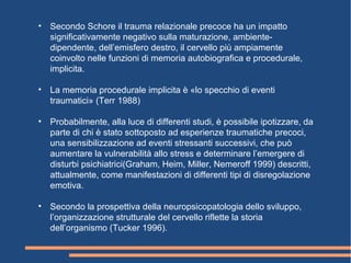 • Secondo Schore il trauma relazionale precoce ha un impatto
significativamente negativo sulla maturazione, ambiente-
dipendente, dell’emisfero destro, il cervello più ampiamente
coinvolto nelle funzioni di memoria autobiografica e procedurale,
implicita.
• La memoria procedurale implicita è «lo specchio di eventi
traumatici» (Terr 1988)
• Probabilmente, alla luce di differenti studi, è possibile ipotizzare, da
parte di chi è stato sottoposto ad esperienze traumatiche precoci,
una sensibilizzazione ad eventi stressanti successivi, che può
aumentare la vulnerabilità allo stress e determinare l’emergere di
disturbi psichiatrici(Graham, Heim, Miller, Nemeroff 1999) descritti,
attualmente, come manifestazioni di differenti tipi di disregolazione
emotiva.
• Secondo la prospettiva della neuropsicopatologia dello sviluppo,
l’organizzazione strutturale del cervello riflette la storia
dell’organismo (Tucker 1996).
 