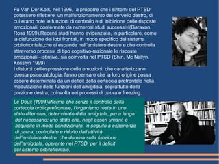 Fu Van Der Kolk, nel 1996, a proporre che i sintomi del PTSD
potessero riflettere un malfunzionamento del cervello destro, di
cui erano note le funzioni di controllo e di inibizione delle risposte
emozionali, confermate da numerosi studi successivi(Garavan,
Ross 1999).Recenti studi hanno evidenziato, in particolare, come
la disfunzione dei lobi frontali, in modo specifico del sistema
orbitofrontale,che si espande nell’emisfero destro e che controlla
attraverso processi di tipo cognitivo-razionale le risposte
emozionali –istintive, sia coinvolta nel PTSD (Shin, Mc Nallyn,
Kosslyn 1999)
I disturbi dell’espressione delle emozioni, che caratterizzano
questa psicopatologia, fanno pensare che la loro origine possa
essere determinata da un deficit della corteccia prefrontale nella
modulazione delle funzioni dell’amigdala, soprattutto della
porzione destra, coinvolta nei processi di paura e freezing.
Le Doux (1994)afferma che senza il controllo della
corteccia orbitoprefrontale, l’organismo resta in uno
stato difensivo, determinato dalla amigdala, più a lungo
del necessario; uno stato che, negli esseri umani, è
acquisito in modo condizionato, in seguito a esperienze
di paura, controllato e ridotto dall’attività
dell’emisfero destro, che domina sulla funzione
dell’amigdala, operante nel PTSD, per il deficit
del sistema orbitofrontale.
 