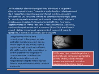 L’infant-research e la neurofisiologia hanno evidenziato le reciproche
influenze che caratterizzano l’interazione madre-bambino nel primo anno di
vita. Il rispecchiamento delle espressioni facciali e delle vocalizzazioni
corrisponde ad una variazione comune dei parametri neurofisiologici come
l’accelerazione/decelerazione del battito cardiaco controllata dal sistema
simpatico/parasimpatico. Particolari «momenti affettivi» favoriscono
l’apprendimento del «ritmo «dell’altro; la risonanza affettiva, la sincronia,
favorite dalla capacità materna di attunement (Stern 1985) amplificano il
senso di vitalità e consentono il superamento di momenti di stress, la
riparazione, il ritorno alla sincronicità dell’interazione
La regolazione ottimale delle
comunicazioni influenza nel periodo
postnatale la maturazione del sistema
limbico deputato alla processazione e
regolazione degli stimoli socio-affettivi,
alla trasformazione delle informazioni in
termini di sentimenti che guidano il
comportamento e contribuiscono
all’adattamento attraverso una
riorganizzazione rapida delle risposte di
fronte a improvvise variazioni del contesto
ambientale
Tali funzioni dipendono in larga misura
dalle molteplici connessioni esistenti tra
sistema limbico, sistema nervoso
autonomo e sistema di controllo e
regolazione dell’emisfero destro
Tali funzioni dipendono in larga misura
dalle molteplici connessioni esistenti tra
sistema limbico, sistema nervoso
autonomo e sistema di controllo e
regolazione dell’emisfero destro
 