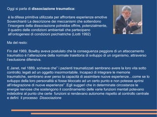 Oggi si parla di dissociazione traumatica:
è la difesa primitiva utilizzata per affrontare esperienze emotive
Soverchianti La descrizione dei meccanismi che sottendono
l’insorgere della dissociazione potrebbe offrire, potenzialmente,
il quadro delle condizioni ambientali che partecipano
all’ontogenesi di condizioni psichiatriche (Liotti 1992)
Ma del resto:
Fin dal 1969, Bowlby aveva postulato che la conseguenza peggiore di un attaccamento
traumatico è l’alterazione della normale traiettoria di sviluppo di un organismo, attraverso
l’esclusione difensiva.
E Janet, nel 1889, scriveva che” i pazienti traumatizzati sembrano avere la loro vita sotto
controllo; legati ad un oggetto insormontabile. Incapaci di integrare le memorie
traumatiche, sembrano aver perso la capacità di assimilare nuove esperienze…come se lo
sviluppo della loro personalità si fosse bloccato ad un certo punto e non potesse aprirsi
all’integrazione di nuove esperienze” .Egli suggerì che in determinate circostanze le
energie nervose che sostengono il coordinamento delle varie funzioni mentali potevano
indebolirsi al punto che certe funzioni si rendevano autonome rispetto al controllo centrale
e definì il processo Dissociazione
 