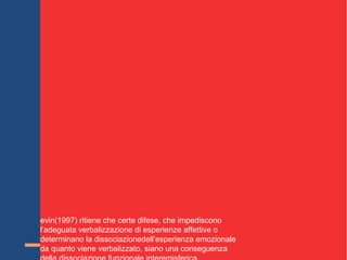 Inoltre a proposito di TRAUMA
a scoperta di una possibile disconnessione funzionale, con
il test di Wada suggerisce che le informazioni possono
essere “sequestrate” dall’emisfero destro e non descritte
a livello narrativo dall’emisfero sinistro. Tale possibile
disconnessione funzionale può essere utilizzata per
spiegare numerose osservazioni cliniche.
oseph(1996) considera i fenomeni di dissociazione e
amnesia conseguenti a situazioni traumatiche come
conseguenza della disconnessione funzionale
dell’emisfero destro.
Henry (1993) crede che lo stress, che altera la produzione
ormonale di catecolamine e corticosteroidi, determini una
alterazione della trasmissione delle informazioni
interemisferiche, che impediscono la traduzione in termini
linguistici delle emozioni.
evin(1997) ritiene che certe difese, che impediscono
l’adeguata verbalizzazione di esperienze affettive o
determinano la dissociazionedell’esperienza emozionale
da quanto viene verbalizzato, siano una conseguenza
 
