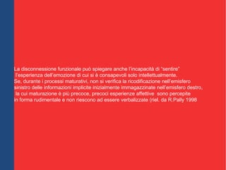 Levin (1997) e Modell (1997) credono che l’uso della
metafora, caratterizzata da elementi sensoriali, emozionali e verbali
espressi in immagini, può aiutare a ristabilire connessioni funzionali tra i
due emisferi, perché attiverebbe simultaneamente molteplici sistemi cerebrali,
favorendo integrazioni.
La disconnessione funzionale può spiegare anche l’incapacità di “sentire”
l’esperienza dell’emozione di cui si è consapevoli solo intellettualmente.
Se, durante i processi maturativi, non si verifica la ricodificazione nell’emisfero
sinistro delle informazioni implicite inizialmente immagazzinate nell’emisfero destro,
la cui maturazione è più precoce, precoci esperienze affettive sono percepite
in forma rudimentale e non riescono ad essere verbalizzate (riel. da R.Pally 1998
 