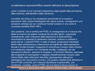 La letteratura neuroscientifica recente definisce la dissociazione
come il risultato di una mancata integrazione degli aspetti della percezione,
della memoria, dell’identità e della coscienza:
il prodotto del distacco tra valutazione emozionale di un evento e
percezione delle reazioni fisiologiche allo stesso evento, conseguenti a una
scissione verticale per cui i contenuti mentali esistono in una serie di
coscienze parallele (Kluft 1991)
Una scissione che si verifica,nel PTSD, in conseguenza di un trauma che
altera le funzioni dei sistemi cerebrali del cervello destro, organizzati
verticalmente, sotto l’influenza delle esperienze di attaccamento,
riducendone la capacità di mantenere coerente, continuo e unificato il
senso del sé. I pazienti PTSD, in stato di stress, evidenziano importanti
deficit nella comprensione e descrizione del significato delle espressioni
facciali e di stati somatici, incapacità di comunicare il proprio stato emotivo
e di mantenere relazioni con l’ambiente sociale, inadeguato uso dei
meccanismi difensivi, assenza di empatia e di funzione riflessiva, associate
alla incapacità di autoregolare o regolare interattivamente il proprio stato
interno.Molte delle disfunzioni descritte rappresentano alterazioni
patologiche dei meccanismi inconsci, che guidano rapidamente all’azione e
che il PTSD condivide con il disturbo Borderline di personalità, una
condizione correlata, come il PTSD, ad una storia di traumi precoci di
attaccamento e di disfunzione della corteccia orbitofrontale e dell’amigdala.
 