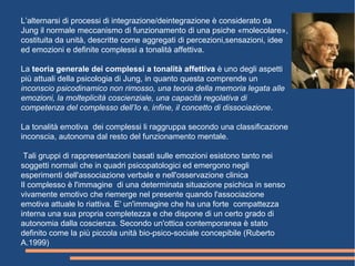 L’alternarsi di processi di integrazione/deintegrazione è considerato da
Jung il normale meccanismo di funzionamento di una psiche «molecolare»,
costituita da unità, descritte come aggregati di percezioni,sensazioni, idee
ed emozioni e definite complessi a tonalità affettiva.
La teoria generale dei complessi a tonalità affettiva è uno degli aspetti
più attuali della psicologia di Jung, in quanto questa comprende un
inconscio psicodinamico non rimosso, una teoria della memoria legata alle
emozioni, la molteplicità coscienziale, una capacità regolativa di
competenza del complesso dell’Io e, infine, il concetto di dissociazione.
La tonalità emotiva dei complessi li raggruppa secondo una classificazione
inconscia, autonoma dal resto del funzionamento mentale.
Tali gruppi di rappresentazioni basati sulle emozioni esistono tanto nei
soggetti normali che in quadri psicopatologici ed emergono negli
esperimenti dell'associazione verbale e nell'osservazione clinica
Il complesso è l'immagine di una determinata situazione psichica in senso
vivamente emotivo che riemerge nel presente quando l'associazione
emotiva attuale lo riattiva. E' un'immagine che ha una forte compattezza
interna una sua propria completezza e che dispone di un certo grado di
autonomia dalla coscienza. Secondo un'ottica contemporanea è stato
definito come la più piccola unità bio-psico-sociale concepibile (Ruberto
A.1999)
barca
 