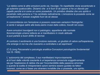 “La rabbia come le altre emozioni porta via, travolge; l’Io rispettabile viene accantonato e
gli subentra qualcos’altro. Diciamo che si è fuori di sè oppure si ha un diavolo per
capello perchè si è come un uomo posseduto. Un primitivo direbbe che uno spirito è
penetrato nella persona e l’ ha cambiata radicalmente. L’emozione la possiede come se
un’esplosione l’ avesse scagliata fuori da sè stessa
In concomitanza con l’emozione si possono osservare variazioni fisiologiche:
si sente il sangue salire alla testa,siamo invasi dalla collera, travolti nel corpo.
Avere emozioni travolgenti non è patologico, appartiene alla normale
fenomenologia umana tuttavia se si manifestano in modo abituale
si può parlare a buon diritto di nevrosi.
Al contrario il sentimento è una funzione razionale, un giudizio di valore sull’esperienza,
che emerge in noi ma che riusciamo a controllare e ad esprimere“
(C.G.Jung Psicoanalisi e psicologia analitica-Concezioni psicologiche fondamentali
Vol.15 -1935)
L’ autonomia del complesso, il suo manifestarsi improvvisamente
al di fuori della volontà cosciente è un’esperienza conosciuta soggettivamente
sia per l’esplosione di rabbia che per l’incontenibilità della passione amorosa
o quando la scelta di intraprendere azioni sembra essere guidata da fattori
Inconsci, come se ci fosse uno straniero invisibile che ci possiede, uno spirito.
 