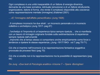 Ogni complesso è una unità inseparabile di un fattore di energia dinamica,
derivante da una base somatica, istintuale (emozione) e di un fattore strutturante,
organizzatore, datore di forma, che rende il complesso disponibile alla coscienza
come rappresentazione mentale (immagine) (Kalshed 2001)
…»E’ l’immagine dell’affetto personificato» (Jung 1926)
..Il complesso inconscio ha due strati : un inconscio personale e un inconscio
collettivo o archetipico (Jung 1917- pag.67)
..l’archetipo è l’impronta di un’esperienza tipica sempre ripetuta… che si manifesta
con un tesoro di immagini originarie fondate sulla sedimentazione di esperienze
sempre ripetute dall’umanità
..impronte che al tempo stesso si comportano anche empiricamente come forze o
tendenze a ripetere le stesse esperienze..(Jung -1917/1943- vol 7 pag 70-71)
Ciò che si imprime nell’inconscio è la rappresentazione fantastica soggettiva
provocata da processi fisici (pag 70)
Ciò che si eredita non è la rappresentazione ma la possibilità di rappresentare (pag
66)
Da Jung «Due testi di Psicologia analitica «Volume 7 – Opere -Boringhieri
 
