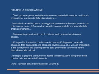 RIDURRE LA DISSOCIAZIONE!
.. Che il paziente possa assimilare almeno una parte dell’inconscio ..e ridurre in
proporzione la minaccia delle dissociazione…
..l’assimilazione dell’inconscio protegge dal pericoloso isolamento avvertito da
chiunque sia posto di fronte ad un aspetto incomprensibile e irrazionale della
propria personalità…
…l’isolamento porta al panico ed è così che molto spesso ha inizio una
psicosi..
..più largo si fa il solco tra coscienza e inconscio più dappresso incalza la
scissione della parsonalità che porta alla nevrosi coloro che vi sono predisposti
e alla schizofrenia, alla disintegrazione della personalità coloro che hanno
disposizione alla psicosi..
..la terapia si propone di ridurre o di abolire la dissociazione, integrando nella
coscienza le tendenze dell’inconscio..
(Jung «Simboli della trasformazione» Volume 5)
 