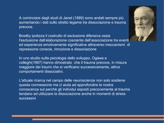 A cominciare dagli studi di Janet (1889) sono andati sempre più
aumentando i dati sullo stretto legame tra dissociazione e trauma
precoce.
Bowlby ipotizza il costrutto di esclusione difensiva ossia
l'esclusione dall’elaborazione cosciente dell’associazione tra eventi
ed esperienze emotivamente significative attraverso meccanismi di
repressione conscie, rimozione e dissociazione
In uno studio sulla psicologia dello sviluppo, Ogawa e
colleghi(1997) hanno dimostrato che il trauma precoce, in misura
maggiore dei traumi che si verificano successivamente, attiva
comportamenti dissociativi.
L'attuale ricerca nel campo delle neuroscienze non solo sostiene
questa connessione ma ci aiuta ad approfondire la nostra
conoscenza sul perchè gli individui esposti precocemente al trauma
tendano ad utilizzare la dissociazione anche in momenti di stress
successivi
 