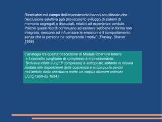 Ricercatori nel campo dell'attaccamento hanno sottolineato che
l'esclusione selettiva può provocare”lo sviluppo di sistemi di
memoria segregati o dissociati, relativi ad esperienze perdute.
Poiché questi ricordi continuano ad esistere sebbene in forma non
integrata, riescono ad influenzare le emozioni e il comportamento
senza che la persona ne comprenda i motivi” (Frayley, Shaver
1999)
L'analogia tra questa descrizione di Modelli Operativi Interni
e il concetto junghiano di complesso è impressionante.
Scriveva infatti Jung:(Il complesso) è sottoposto soltanto in misura
limitata alle disposizioni della coscienza e si comporta perciò
nell'ambito della coscienza come un corpus alienum animato
(Jung 1960-da 1934)
 