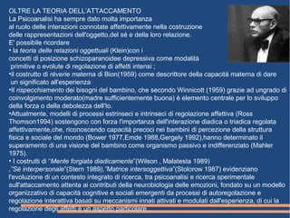 OLTRE LA TEORIA DELL’ATTACCAMENTO
La Psicoanalisi ha sempre dato molta importanza
al ruolo delle interazioni connotate affettivamente nella costruzione
delle rappresentazioni dell'oggetto,del sé e della loro relazione.
E' possibile ricordare
• la teoria delle relazioni oggettuali (Klein)con i
concetti di posizione schizoparanoidee depressiva come modalità
primitive o evolute di regolazione di affetti intensi ;
•il costrutto di réverie materna di Bion(1959) come descrittore della capacità materna di dare
un significato all'esperienza
•Il rispecchiamento dei bisogni del bambino, che secondo Winnicott (1959) grazie ad ungrado di
coinvolgimento moderato(madre sufficientemente buona) è elemento centrale per lo sviluppo
della forza o della debolezza dell'Io.
•Attualmente, modelli di processi estrinseci e intrinseci di regolazione affettiva (Ross
Thomson1994) sostengono con forza l'importanza dell'interazione diadica o triadica regolata
affettivamente,che, riconoscendo capacità precoci nei bambini di percezione della struttura
fisica e sociale del mondo (Bower 1977,Emde 1988,Gergely 1992),hanno determinato il
superamento di una visione del bambino come organismo passivo e indifferenziato (Mahler
1975).
• I costrutti di “Mente forgiata diadicamente”(Wilson , Malatesta 1989)
,”Sè interpersonale”(Stern 1989),”Matrice intersoggettiva”(Stolorow 1987) evidenziano
l'evoluzione di un contesto integrato di ricerca, tra psicoanalisi e ricerca sperimentale
sull'attaccamento attenta ai contributi della neurobiologia delle emozioni, fondato su un modello
organizzativo di capacità cognitive e sociali emergenti da processi di autoregolazione e
regolazione interattiva basati su meccanismi innati attivati e modulati dall'esperienza, di cui la
regolazione degli affetti è un aspetto particolare
 