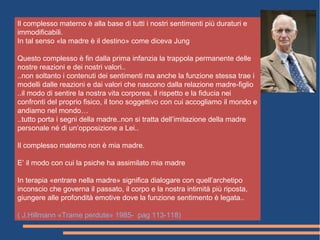 Il complesso materno è alla base di tutti i nostri sentimenti più duraturi e
immodificabili.
In tal senso «la madre è il destino» come diceva Jung
Questo complesso è fin dalla prima infanzia la trappola permanente delle
nostre reazioni e dei nostri valori..
..non soltanto i contenuti dei sentimenti ma anche la funzione stessa trae i
modelli dalle reazioni e dai valori che nascono dalla relazione madre-figlio
..il modo di sentire la nostra vita corporea, il rispetto e la fiducia nei
confronti del proprio fisico, il tono soggettivo con cui accogliamo il mondo e
andiamo nel mondo…
..tutto porta i segni della madre..non si tratta dell’imitazione della madre
personale né di un’opposizione a Lei..
Il complesso materno non è mia madre.
E’ il modo con cui la psiche ha assimilato mia madre
In terapia «entrare nella madre» significa dialogare con quell’archetipo
inconscio che governa il passato, il corpo e la nostra intimità più riposta,
giungere alle profondità emotive dove la funzione sentimento è legata..
( J.Hillmann «Trame perdute» 1985- pag 113-118)
 