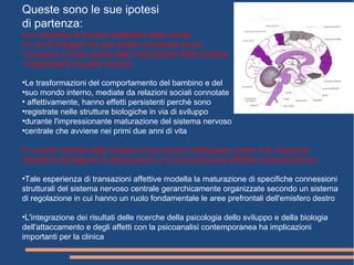 Queste sono le sue ipotesi
di partenza:
●
La comparsa di funzioni adattative della mente
●
in via di sviluppo non può essere compresa senza
●
occuparsi a fondo anche della maturazione delle strutture
●
responsabili di quelle funzioni
●
Le trasformazioni del comportamento del bambino e del
●
suo mondo interno, mediate da relazioni sociali connotate
●
affettivamente, hanno effetti persistenti perchè sono
●
registrate nelle strutture biologiche in via di sviluppo
●
durante l'impressionante maturazione del sistema nervoso
●
centrale che avviene nei primi due anni di vita
●
L' evento centrale dello sviluppo socio-emotivo dell'essere umano è la creazione
interattiva del legame di attaccamento e di comunicazione affettiva madre-bambino
●
Tale esperienza di transazioni affettive modella la maturazione di specifiche connessioni
strutturali del sistema nervoso centrale gerarchicamente organizzate secondo un sistema
di regolazione in cui hanno un ruolo fondamentale le aree prefrontali dell'emisfero destro
●
L'integrazione dei risultati delle ricerche della psicologia dello sviluppo e della biologia
dell'attaccamento e degli affetti con la psicoanalisi contemporanea ha implicazioni
importanti per la clinica
 