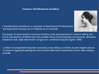 L'identificazione proiettiva è un processo di trasmissione di informazioni
per larga parte inconsce da un mittente ad un ricevente.
Il processo di comunicazioni inconsce comincia molto precocemente e continua tutta la vita.
Come meccanismo di difesa”colui che proietta induce inconsciamente nel ricevente, attraverso
interazioni reali, degli stati emotivi congrui con i sentimenti espulsi”(Ogden 1990)
La Klein ha ampiamente descritto il processo come difesa e controllo di parti negative del sé
in relazioni oggettuali patologiche ma ha anche affermato l'importanza di esso nello sviluppo
normale
Trauma e identificazione proiettiva
 