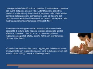 L'ontogenesi dell'identificazione proiettiva è strettamente connessa
agli eventi del primo anno di vita.. L'identificazione proiettiva
realistica o adattativa ( Stern 1985) è espressa nella diade madre
bambino dall'espressione dell'esplosivo vero sé da parte del
bambino e dal restituire al bambino il suo proprio sé da parte della
madre propriamente sintonizzata (Winnicott 1971)
Il bambino che sviluppa un attaccamento insicuro non ha la
possibilità di indurre delle risposte in grado di regolare gli stati
affettivi e di essere coinvolto in un processo empatico di
regolazione degli stati affettivi perchè l'altro non è sintonizzato
(Schore 1994,2001).
Quando i bambini non riescono a raggiungere l'omeostasi o sono
emotivamente non regolati (tensione), sono in balìa dei propri stati
interni (Spitz 1962)(.Tronick e Weinberg,1997)
 
