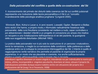 Ill riconoscimento del primato dei disturbi della coerenza del Sé sui conflitti pulsionali
rappresenta una rivoluzione della teoria psicoanalitica e il Sé è un “concetto
incandescente della psicologia analitica junghiana “(Lingiardi 2000).
Winnicott, Bion, Kohut e Lacan e, in anni recenti, Loewald, Ogden, Benjamin e Bollas
sono autori che hanno, a proprio modo,» riformulato radicalmente l'essenza della
psicoanalisi, dalla cura freudiana consistente nel mettere a nudo, saper controllare e
poi abbandonare i desideri infantili a un progetto di concezione più ampia che implica
un recupero e una rivitalizzazione dell'esperienza di sé del paziente, la guarigione
della sua soggettività disturbata» (Mitchell 1993).
La pratica della psicoanalisi non è più solo la costruzione di un percorso «maturativo»,
bensì la narrazione, o meglio la co-narrazione delle condizioni, delle preferenze e delle
credenze entro cui si sviluppa la conoscenza intersoggettiva dei Sé. L'intento è quello di
raggiungereuna verità narrativa che permetta al paziente di organizzare la propria
esperienza, in un modo che sia plausibile e coerente, ma anche sufficientemente
elastico e aperto all'imprevedibile come il mondo che ci circonda
Dalla psicoanalisi del conflitto a quella della co-costruzione del Sé
Individuarsi significa diventare un essere singolo e, intendendo noi per individualità la nostra più
intima, ultima, incomparabile e singolare peculiarità, diventare sé stessi, attuare il proprio Sè.
Individuazione potrebbe dunque essere tradotto anche con attuazione del proprio Sé o
realizzazione del Sé (Jung L’Io e l’inconscio, 1928)
 