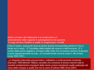 otenziamento dell'espressione delle emozioni da un livello
esperienziale sensomotorio primitivo e simbolico ad un livello
rappresentazionale più maturo verso la creazione di una posizione
autoriflessiva che possa valutare il significato degli affetti
'ambiente terapeutico interattivo facilita la crescita e l'auto-
organizzazione di un sistema del sé implicito capace di modulare
una gamma affettiva più ampia, utilizzare gli affetti come segnali
ecollegare stati comportamentali coerenti a contesti sociali
appropriati
biettivo primario del trattamento è la ricostruzione e il
potenziamento delle capacità di autoregolazione del paziente
●
A lungo termine l'obiettivo è quello di riorganizzare i modelli
operativi interni insicuri trasformandoli in modelli sicuri acquisiti che
rendano possibile l'organizzazione delle capacità adattive e
soprattutto la facilitazione espressiva delle potenzialità autentiche
del soggetto
Il Sé è il centro, quel punto dove la psiche diventa inconoscibile poiché è lì che si
fonde con il corpo... E' l'archetipo della totalità del conscio e dell'inconscio...E' il
nucleo della psiche oggettiva..immagini della mèta che il processo psichico finalizzato
si pone apparentemente da solo...un concetto-limite come la cosa-in -Sè di Kant
(Jung 1943-1951)
..un integrato potenziale psicosomatico, molteplice e continuamente ricostruito,
(Damasio 1994;Mitchell 1998)un concetto che consente di tenere insieme tutte le
possibili caratteristiche emergenti della mente umana includendo quelle realizzate nel
corso dello sviluppo e quelle che non lo sono (Fordham1989; Knox 2007)
 