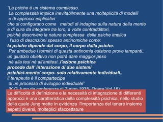 “La psiche è un sistema complesso.
La complessità implica inevitabilmente una molteplicità di modelli
e di approcci esplicativi
che si configurano come metodi di indagine sulla natura della mente
e di cura da integrare tra loro, a volte contraddittori,
poichè descrivere la natura complessa della psiche implica
l'uso di descrizioni spesso antinomiche come:
la psiche dipende dal corpo, il corpo dalla psiche.
Per ambedue i termini di questa antinomia esistono prove lampanti..
un giudizio obiettivo non potrà dare maggior peso
nè alla tesi nè all'antitesi..l'azione psichica
procede dall' interazione di due sistemi
psichici-mente/ corpo- solo relativamente individuali..
il terapeuta è il compartecipe
di un processo di sviluppo individuale”
(K.G.Jung da conferenza di Zurigo 1935- Opere Vol 16)
La difficoltà di definizione e la necessità di integrazione di differenti
approcci è una caratteristica della complessità psichica, nello studio
della quale Jung mette in evidenza l'importanza del tenere insieme
aspetti diversi, molteplici sfaccettature
 