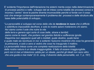 E' evidente l'importanza dell'interazione tra sistemi mente-corpo nella determinazione
di processi psichici e nello sviluppo del sé inteso come totalità dei processi consci e
inconsci,”centro” dove la psiche diventa inconoscibile perchè si fonde con il corpo
così che emerge contemporaneamente il problema dei processi e delle strutture alla
base delle potenzialità di sviluppo..
“La personalità si sviluppa nel corso della vita da tendenze in nuce che è difficile
o addirittura impossibile decifrare, e solo le nostre azioni riveleranno chi siamo.
Noi siamo come il sole che nutre la vita
della terra e genera ogni sorta di cose belle, strane e terribili;
siamo come le madri, che portano nel grembo felicità e sofferenze ignote.
Dapprima non sappiamo quali atti o misfatti, quale destino, quale bene
e quale male sia racchiuso in noi; e soltanto l’autunno mostrerà che cosa ha generato
la primavera, e solo a sera si vedrà che cosa ha inaugurato il mattino.
La personalità intesa come una completa realizzazione della totalità
della nostra natura è un ideale irraggiungibile. Il fatto di essere irraggiungibile,
però non è mai un’obiezione valida per un ideale, perché gli ideali non sono altro
che una guida e mai mete” (C.G. Jung, Il divenire della personalità, vol. 7, p. 167).
 