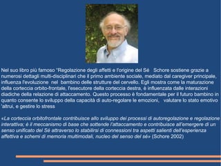 Nel suo libro più famoso “Regolazione degli affetti e l'origine del Sé Schore sostiene grazie a
numerosi dettagli multi-disciplinari che il primo ambiente sociale, mediato dal caregiver principale,
influenza l'evoluzione nel bambino delle strutture del cervello. Egli mostra come la maturazione
della corteccia orbito-frontale, l'esecutore della corteccia destra, è influenzata dalle interazioni
diadiche della relazione di attaccamento. Questo processo è fondamentale per il futuro bambino in
quanto consente lo sviluppo della capacità di auto-regolare le emozioni, valutare lo stato emotivo
'altrui, e gestire lo stress
«La corteccia orbitofrontale contribuisce allo sviluppo dei processi di autoregolazione e regolazione
interattiva; è il meccanismo di base che sottende l’attaccamento e contribuisce all’emergere di un
senso unificato del Sé attraverso lo stabilirsi di connessioni tra aspetti salienti dell’esperienza
affettiva e schemi di memoria multimodali, nucleo del senso del sé» (Schore 2002)
 