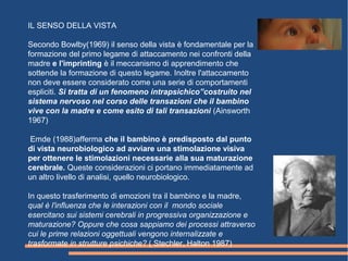 IL SENSO DELLA VISTA
Secondo Bowlby(1969) il senso della vista è fondamentale per la
formazione del primo legame di attaccamento nei confronti della
madre e l'imprinting è il meccanismo di apprendimento che
sottende la formazione di questo legame. Inoltre l'attaccamento
non deve essere considerato come una serie di comportamenti
espliciti. Si tratta di un fenomeno intrapsichico”costruito nel
sistema nervoso nel corso delle transazioni che il bambino
vive con la madre e come esito di tali transazioni (Ainsworth
1967)
Emde (1988)afferma che il bambino è predisposto dal punto
di vista neurobiologico ad avviare una stimolazione visiva
per ottenere le stimolazioni necessarie alla sua maturazione
cerebrale. Queste considerazioni ci portano immediatamente ad
un altro livello di analisi, quello neurobiologico.
In questo trasferimento di emozioni tra il bambino e la madre,
qual è l'influenza che le interazioni con il mondo sociale
esercitano sui sistemi cerebrali in progressiva organizzazione e
maturazione? Oppure che cosa sappiamo dei processi attraverso
cui le prime relazioni oggettuali vengono internalizzate e
trasformate in strutture psichiche? ( Stechler, Halton 1987)
 