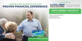 THERE’S NO SUBSTITUTE FOR
PROVEN FINANCIAL EXPERIENCE
VOTE! TUESDAY, AUGUST 2ND
OR BY ABSENTEE BALLOT - AVAILABLE NOW!
Paid for by Friends of Michael Schostak
3630 W Maple Road #143
Bloomfield Township, MI 48301
www.MichaelSchostak.com
ENDORSED BY
 