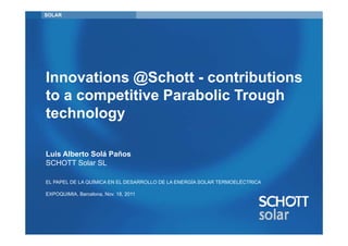 SOLAR




Innovations @Schott - contributions
to a competitive Parabolic Trough
technology

Luis Alberto Solá Paños
SCHOTT Solar SL

EL PAPEL DE LA QUÍMICA EN EL DESARROLLO DE LA ENERGÍA SOLAR TERMOELÉCTRICA

EXPOQUIMIA, Barcelona, Nov. 18, 2011
 
