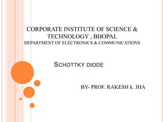 SCHOTTKY DIODE
CORPORATE INSTITUTE OF SCIENCE &
TECHNOLOGY , BHOPAL
DEPARTMENT OF ELECTRONICS & COMMUNICATIONS
BY- PROF. RAKESH k. JHA
 
