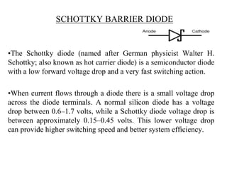 SCHOTTKY BARRIER DIODE
•The Schottky diode (named after German physicist Walter H.
Schottky; also known as hot carrier diode) is a semiconductor diode
with a low forward voltage drop and a very fast switching action.
•When current flows through a diode there is a small voltage drop
across the diode terminals. A normal silicon diode has a voltage
drop between 0.6–1.7 volts, while a Schottky diode voltage drop is
between approximately 0.15–0.45 volts. This lower voltage drop
can provide higher switching speed and better system efficiency.
 