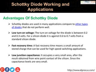 http://www.elprocus.com/
Schottky Diode Working and
Applications
Advantages Of Schottky Diode
 Schottky diodes are used in many applications compare to other types
of diodes that do not perform well.
 Low turn on voltage: The turn on voltage for the diode is between 0.2
and 0.3 volts. For a silicon diode it is against 0.6 to 0.7 volts from a
standard silicon diode.
 Fast recovery time: A fast recovery time means a small amount of
stored charge that can be used for high speed switching applications.
 Low junction capacitance: It occupies a very small area, after the
result obtained from wire point contact of the silicon. Since the
capacitance levels are very small.
 