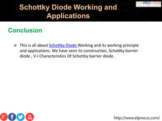http://www.elprocus.com/
Schottky Diode Working and
Applications
Conclusion
 This is all about Schottky Diode Working and its working principle
and applications. We have seen its construction, Schottky barrier
diode , V-I Characteristics Of Schottky barrier diode.
 