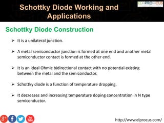 http://www.elprocus.com/
Schottky Diode Working and
Applications
Schottky Diode Construction
 It is a unilateral junction.
 A metal semiconductor junction is formed at one end and another metal
semiconductor contact is formed at the other end.
 It is an ideal Ohmic bidirectional contact with no potential existing
between the metal and the semiconductor.
 Schottky diode is a function of temperature dropping.
 It decreases and increasing temperature doping concentration in N type
semiconductor.
 