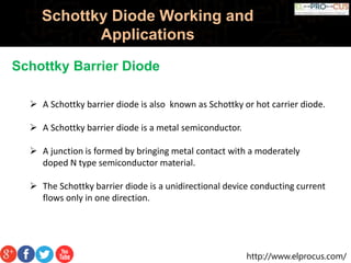 http://www.elprocus.com/
Schottky Diode Working and
Applications
Schottky Barrier Diode
 A Schottky barrier diode is also known as Schottky or hot carrier diode.
 A Schottky barrier diode is a metal semiconductor.
 A junction is formed by bringing metal contact with a moderately
doped N type semiconductor material.
 The Schottky barrier diode is a unidirectional device conducting current
flows only in one direction.
 