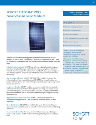 US




SCHOTT PERFORM™ POLY                                                                            SCHOTT PERFORM™ POLY
                                                                                                   220/225/230/235/240
Polycrystalline Solar Modules

                                                                                        At a glance

                                                                                          Industry leading warranty

                                                                                          Narrow output tolerance

                                                                                          Long-term reliability

                                                                                          High resistance to mechanical loads

                                                                                          Up-to-date features

                                                                                          Environmentally friendly


                                                                                        SCHOTT Solar manufactures
                                                                                        modules in Albuquerque,
                                                                                        New Mexico, and other global
                                                                                        production facilities.
SCHOTT Solar has been a leading global developer and manufacturer of solar
products for over 52 years. Engineered in Germany, the high quality SCHOTT Solar        The modules from Albuquerque:
PV modules are extremely durable and reliable as demonstrated in several important        Qualify as a domestic end product
ways:                                                                                     under the Buy American Act (BAA)
                                                                                          Qualify as a U.S.-made end product
Industry leading warranty: SCHOTT Solar offers an industry leading linear power           under the Trade Agreement Act (TAA)
output warranty for 25 years in addition to five years warranty for any defects in        Qualify as a domestic manufactured
materials or workmanship. This enhancement provides 6% more guaranteed power              product under the American
over the 25 year period compared to standard step-down warranties common in               Recovery & Reinvestment Act (ARRA)
the industry.

Narrow output tolerance: SCHOTT PERFORM™ POLY modules are among the
industry leaders in lower output tolerances. SCHOTT Solar sorts all modules to a
positive tolerance (minus zero watts) which provides for a stable, high energy output
you can feel secure in.

Long-term reliability: SCHOTT modules are environmentally tested to double the
industry certification standards for thermal cycling and damp heat tests to ensure
consistent and superior performance over the long term. In addition, SCHOTT has
performance data from over 25 years of actual field testing that supports our high
quality products.

High resistance to mechanical loads: SCHOTT Solar modules are tested to
an extreme loading pressure of 5,400 Pa to ensure additional security for your
investment.

Up-to-date features: SCHOTT Solar modules offer up-to-date electrical features
such as double insulated PV cables for use with transformerless inverters and locking
connectors.

Environmentally friendly: Due to our concern with job site waste and disposal
costs, we bulk pack our modules in a manner that significantly reduces cardboard
waste.
 