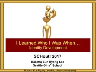 SCHout! 2017
Rosetta Eun Ryong Lee
Seattle Girls’ School
I Learned Who I Was When…
Identity Development
Rosetta Eun Ryong Lee (http://tiny.cc/rosettalee)
 