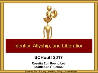 SCHout! 2017
Rosetta Eun Ryong Lee
Seattle Girls’ School
Identity, Allyship, and Liberation
Rosetta Eun Ryong Lee (http://tiny.cc/rosettalee)
 