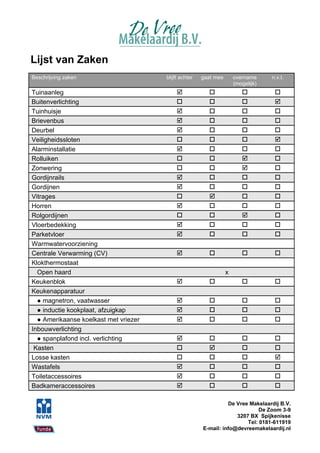 Lijst van Zaken
Beschrijving zaken                     blijft achter   gaat mee       overname     n.v.t.
                                                                      (mogelijk)
Tuinaanleg                                                                       
Buitenverlichting                                                                
Tuinhuisje                                                                       
Brievenbus                                                                       
Deurbel                                                                          
Veiligheidssloten                                                                
Alarminstallatie                                                                 
Rolluiken                                                                        
Zonwering                                                                        
Gordijnrails                                                                     
Gordijnen                                                                        
Vitrages                                                                         
Horren                                                                           
Rolgordijnen                                                                     
Vloerbedekking                                                                   
Parketvloer                                                                      
Warmwatervoorziening
Centrale Verwarming (CV)                                                         
Klokthermostaat
  Open haard                                                      x
Keukenblok                                                                       
Keukenapparatuur
  ● magnetron, vaatwasser                                                        
  ● inductie kookplaat, afzuigkap                                                
  ● Amerikaanse koelkast met vriezer                                             
Inbouwverlichting
  ● spanplafond incl. verlichting                                                
 Kasten                                                                          
Losse kasten                                                                     
Wastafels                                                                        
Toiletaccessoires                                                                
Badkameraccessoires                                                              

                                                                 De Vree Makelaardij B.V.
                                                                             De Zoom 3-9
                                                                    3207 BX Spijkenisse
                                                                        Tel: 0181-611919
                                                       E-mail: info@devreemakelaardij.nl
 