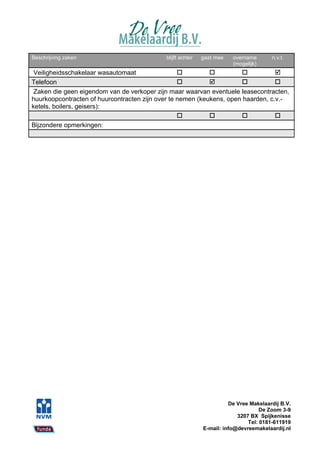 Beschrijving zaken                          blijft achter   gaat mee   overname       n.v.t.
                                                                       (mogelijk)
 Veiligheidsschakelaar wasautomaat                                             
Telefoon                                                                       
 Zaken die geen eigendom van de verkoper zijn maar waarvan eventuele leasecontracten,
huurkoopcontracten of huurcontracten zijn over te nemen (keukens, open haarden, c.v.-
ketels, boilers, geisers):
                                                                               
Bijzondere opmerkingen:




                                                                      De Vree Makelaardij B.V.
                                                                                  De Zoom 3-9
                                                                         3207 BX Spijkenisse
                                                                             Tel: 0181-611919
                                                            E-mail: info@devreemakelaardij.nl
 