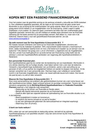 KOPEN MET EEN PASSEND FINANCIERINGSPLAN
Voor het zoeken naar de geschikte woning en de aankoop schakelt u natuurlijk een NVM-makelaar
in. Een uitstekend opgeleide specialist, die de regio en de huizenmarkt als geen ander kent.
Bovendien is zijn ervaring bij het onderhandelen van grote waarde. Maar voor het zover is, wilt u
graag eerst inzicht hebben in uw mogelijkheden voor de financiering, zodat u weet in welke
prijsklasse u kunt zoeken. En daarvoor gaat u eveneens het liefst naar een onafhankelijk goed
opgeleide specialist. Iemand die u op een heldere en eerlijke wijze adviseert over de financiële
oplossing die het beste aansluit bij uw persoonlijke wensen. Niet alleen nu, maar ook in de
toekomst. Daarom kiest u voor een gecertificeerd financieel planner. zie ook
www.adviseursvergelijk.nl

Op welk moment naar De Vree Hypotheken & Assurantiën B.V. ?
De meeste mensen oriënteren zich eerst op hun financiële mogelijkheden, alvorens een
zoekopdracht bij de makelaar te plaatsen. Wilt u bijvoorbeeld weten hoeveel u maximaal kunt
lenen, welke maandlasten daarbij horen en hoe u het beste kunt inspelen op uw wensen voor de
toekomst ? Wij rekenen het graag voor u uit en informeren u uitgebreid over de mogelijkheden.
Ook als u al een huis heeft gekocht en op korte termijn een financiering nodig heeft, kan de
adviseur u snel een hypotheekofferte aanbieden van nagenoeg alle hypotheekverstrekkers in
Nederland.

Een persoonlijk financieel plan.
Een hypotheekadvies gaat bij ons verder dan de berekening van uw maandlasten. Wij houden in
ons advies rekening met uw huidige situatie, maar kijken samen met u ook naar de toekomst.
Verwacht u bijvoorbeeld hoge studiekosten van uw kinderen, wenst u een aanvulling op uw
pensioen of wilt u of uw partner de mogelijkheid hebben om eerder te stoppen met werken. Al die
wensen verwerken we in een persoonlijk plan. Hiermee krijgt u een volledig en vooral helder
inzicht in de financiele mogelijkheden, zodat u de meest optimale keuze kunt maken. Een keuze
die past bij wat u nu wilt en later verwacht.

Waarom De Vree Hypotheken & Assurantiën B.V. ?
Door onze samenwerking met praktisch alle geldverstrekkers kunnen wij u een ruime keuze van
alle hypotheekvormen bieden, tegen scherpe tarieven én gunstige voorwaarden. Tevens zijn onze
adviseurs aangesloten bij de Stichting Erkend Hypotheekadviseur en Federatie Financiële
Planners waarvan u het volgende mag verwachten:
        - Deskundig op het terrein van financiële en fiscale zaken;
        - Betrekt alle daarbij behorende aspecten bij uw financieel plan;
        - Geeft te allen tijde een objectief advies ter optimalisering van uw financiële situatie nu en
in de toekomst;
        - Biedt duidelijkheid in kosten en honorarium;
        - Is verplicht zijn kennis actueel en op peil te houden;
        - Is aan een gedragscode gebonden die betrouwbaarheid en integriteit waarborgt;
        - Staat borg voor uw privacy.

U bent van harte welkom !

Wilt u zeker zijn van een persoonlijk en deskundig advies, dat leidt tot de optimale
hypotheekoplossing in uw specifieke situatie?, loop dan eens binnen bij De Vree Hypotheken &
Assurantiën B.V.

                                                                               De Vree Makelaardij B.V.
                                                                                           De Zoom 3-9
                                                                                  3207 BX Spijkenisse
                                                                                      Tel: 0181-611919
                                                                     E-mail: info@devreemakelaardij.nl
 