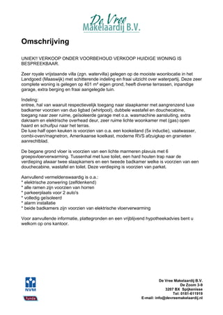Omschrijving

UNIEK!! VERKOOP ONDER VOORBEHOUD VERKOOP HUIDIGE WONING IS
BESPREEKBAAR.

Zeer royale vrijstaande villa (zgn. watervilla) gelegen op de mooiste woonlocatie in het
Landgoed (Maaswijk) met schitterende indeling en fraai uitzicht over waterpartij. Deze zeer
complete woning is gelegen op 401 m² eigen grond, heeft diverse terrassen, inpandige
garage, extra berging en fraai aangelegde tuin.

Indeling:
entree, hal van waaruit respectievelijk toegang naar slaapkamer met aangrenzend luxe
badkamer voorzien van duo ligbad (whirlpool), dubbele wastafel en douchecabine,
toegang naar zeer ruime, geïsoleerde garage met o.a. wasmachine aansluiting, extra
dakraam en elektrische overhead deur, zeer ruime lichte woonkamer met (gas) open
haard en schuifpui naar het terras.
De luxe half open keuken is voorzien van o.a. een kookeiland (5x inductie), vaatwasser,
combi-oven/magnetron, Amerikaanse koelkast, moderne RVS afzuigkap en granieten
aanrechtblad.

De begane grond vloer is voorzien van een lichte marmeren plavuis met 6
groepsvloerverwarming. Tussenhal met luxe toilet, een hard houten trap naar de
verdieping alwaar twee slaapkamers en een tweede badkamer welke is voorzien van een
douchecabine, wastafel en toilet. Deze verdieping is voorzien van parket.

Aanvullend vermeldenswaardig is o.a.:
* elektrische zonwering (zelfdenkend)
* alle ramen zijn voorzien van horren
* parkeerplaats voor 2 auto's
* volledig geïsoleerd
* alarm installatie
* beide badkamers zijn voorzien van elektrische vloerverwarming

Voor aanvullende informatie, plattegronden en een vrijblijvend hypotheekadvies bent u
welkom op ons kantoor.




                                                                      De Vree Makelaardij B.V.
                                                                                  De Zoom 3-9
                                                                         3207 BX Spijkenisse
                                                                             Tel: 0181-611919
                                                            E-mail: info@devreemakelaardij.nl
 