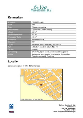 Kenmerken
Vraagprijs                  € 519.000,-- k.k.
Soort                       Villa
Type                        Vrijstaande woning
Aantal kamers               4 (waarvan 3 slaapkamers)
Inhoud                      550 m3
Perceeloppervlakte          401 m2
Woonoppervlakte             165 m2
Soort bouw                  Bestaande bouw
Bouwjaar                    2001
Ligging                     Aan water, Aan rustige weg, Vrij uitzicht
Tuin                        achtertuin, voortuin, zijtuin (15 x 13)
Garage                      inpandig
Verwarming                  C.V.-Ketel, Open haard, Vloerverwarming geheel
Isolatie                    Dakisolatie, Muurisolatie, Vloerisolatie, Dubbel glas,
                            Volledig geisoleerd, Eco-bouw


Locatie
Schouwenburglaan 6, 3207 ZB Spijkenisse




                                                                   De Vree Makelaardij B.V.
                                                                               De Zoom 3-9
                                                                      3207 BX Spijkenisse
                                                                          Tel: 0181-611919
                                                         E-mail: info@devreemakelaardij.nl
 