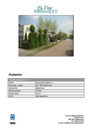 Kadaster
Kadastrale gegevens
Adres                 Schouwenburglaan 6
Postcode / plaats     3207 ZB Spijkenisse
Gemeente              Spijkenisse
Sectie perceel        G 2784
Oppervlakte           401 m²
Soort                 Volle eigendom




                                                      De Vree Makelaardij B.V.
                                                                  De Zoom 3-9
                                                         3207 BX Spijkenisse
                                                             Tel: 0181-611919
                                            E-mail: info@devreemakelaardij.nl
 