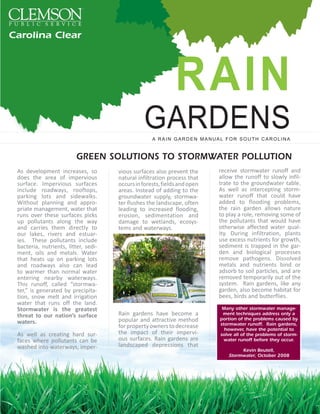 Carolina Clear




                                                              RAIN
                                                GARDENS
                                                    A RAIN GARDEN MANUAL FOR SOUTH CAROLINA


                          GREEN SOLUTIONS TO STORMWATER POLLUTION
 As development increases, so         vious surfaces also prevent the      receive stormwater runoff and
 does the area of impervious          natural infiltration process that    allow the runoff to slowly infil-
 surface. Impervious surfaces         occurs in forests, fields and open   trate to the groundwater table.
 include roadways, rooftops,          areas. Instead of adding to the      As well as intercepting storm-
 parking lots and sidewalks.          groundwater supply, stormwa-         water runoff that could have
 Without planning and appro-          ter flushes the landscape, often     added to flooding problems,
 priate management, water that        leading to increased flooding,       the rain garden allows nature
 runs over these surfaces picks       erosion, sedimentation and           to play a role, removing some of
 up pollutants along the way          damage to wetlands, ecosys-          the pollutants that would have
 and carries them directly to         tems and waterways.                  otherwise affected water qual-
 our lakes, rivers and estuar-                                             ity. During infiltration, plants
 ies. These pollutants include                                             use excess nutrients for growth,
 bacteria, nutrients, litter, sedi-                                        sediment is trapped in the gar-
 ment, oils and metals. Water                                              den and biological processes
 that heats up on parking lots                                             remove pathogens. Dissolved
 and roadways also can lead                                                metals and nutrients bind or
 to warmer than normal water                                               adsorb to soil particles, and are
 entering nearby waterways.                                                removed temporarily out of the
 This runoff, called “stormwa-                                             system. Rain gardens, like any
 ter,” is generated by precipita-                                          garden, also become habitat for
 tion, snow melt and irrigation                                            bees, birds and butterflies.
 water that runs off the land.
 Stormwater is the greatest                                                 Many other stormwater manage-
 threat to our nation’s surface       Rain gardens have become a            ment techniques address only a
 waters.                              popular and attractive method        portion of the problems caused by
                                                                           stormwater runoff. Rain gardens,
                                      for property owners to decrease        however, have the potential to
 As well as creating hard sur-        the impact of their impervi-         solve all of the problems of storm-
 faces where pollutants can be        ous surfaces. Rain gardens are         water runoff before they occur.
 washed into waterways, imper-        landscaped depressions that
                                                                                   Kevin Beutell,
                                                                              Stormwater, October 2008
 