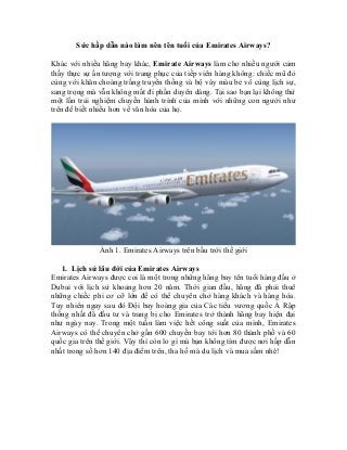 Sức hấp dẫn nào làm nên tên tuổi của Emirates Airways?
Khác với nhiều hãng bay khác, Emirate Airways làm cho nhiều người cảm
thấy thực sự ấn tượng với trang phục của tiếp viên hàng không: chiếc mũ đỏ
cùng với khăn choàng trắng truyền thống và bộ váy màu be vô cùng lịch sự,
sang trọng mà vẫn không mất đi phần duyên dáng. Tại sao bạn lại không thử
một lần trải nghiệm chuyến hành trình của mình với những con người như
trên để biết nhiều hơn về văn hóa của họ.
Ảnh 1. Emirates Airways trên bầu trời thế giới
1. Lịch sử lâu đời của Emirates Airways
Emirates Airways được coi là một trong những hãng bay tên tuổi hàng đầu ở
Dubai với lịch sử khoảng hơn 20 năm. Thời gian đầu, hãng đã phải thuê
những chiếc phi cơ cỡ lớn để có thể chuyên chở hàng khách và hàng hóa.
Tuy nhiên ngay sau đó Đội bay hoàng gia của Các tiểu vương quốc Ả Rập
thống nhất đã đầu tư và trang bị cho Emirates trở thành hãng bay hiện đại
như ngày nay. Trong một tuần làm việc hết công suất của mình, Emirates
Airways có thể chuyên chở gần 600 chuyến bay tới hơn 80 thành phố và 60
quốc gia trên thế giới. Vậy thì còn lo gì mà bạn không tìm được nơi hấp dẫn
nhất trong số hơn 140 địa điểm trên, tha hồ mà du lịch và mua sắm nhé!
 
