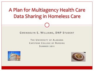 A Plan for Multiagency Health Care Data Sharing in Homeless Care Gwendolyn S. Williams, DNP Student The University of Alabama Capstone College of Nursing Summer 2011 