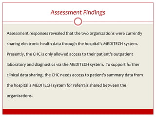 Assessment FindingsAssessment responses revealed that the two organizations were currently sharing electronic health data through the hospital’s MEDITECH system.  Presently, the CHC is only allowed access to their patient’s outpatient laboratory and diagnostics via the MEDITECH system.  To support further clinical data sharing, the CHC needs access to patient’s summary data from the hospital’s MEDITECH system for referrals shared between the organizations. 