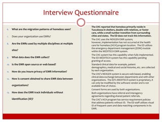 Interview Questionnaire	The CHC reported that homeless primarily reside in Tuscaloosa in shelters, double with relatives, or foster care, while a small number transition from surrounding cities and states.  The ED does not track this information.	The CHC uses the NEXGEN EMR system; however, implementation has not occurred at the health care for homeless (HCH) program location.  The ED utilizes the emergency department management (EDM) module within the MEDITECH EMR system.	The CHC system has this capability when fully implemented. The ED MEDITECH system has this capability pending granting of access.	Standard clinical data for example, patient demographics, medical and social histories, etc. are collected by each organization.	The CHC’s NEXGEN system is secure web based, enabling clinical data exchange between departments and with other organizations.  The ED’s MEDITECH system is proprietary, it can only be modified by the software vendor and is not available free of choice.	Consent forms are used by both organizations.	Both organizations have referral and interagency agreements regarding shared patient referrals.	The CHC’s HCH program has service requirement policies that address patients without ID.  The ED staff utilizes visual ID of frequent users and data matching components in its EMR.What are the migration patterns of homeless seen?Does your organization use EMRs?  Are the EMRs used by multiple disciplines at multiple sites?What data does the EMR collect?Is the EMR open source or web based?How do you insure privacy of EMR information? How is consent obtained to share EMR data between organizations? How does the EMR track individuals without identification (ID)?  