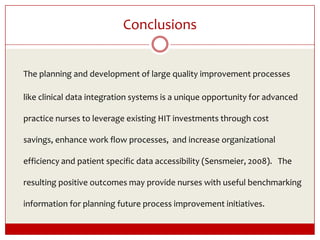Conclusions The planning and development of large quality improvement processes like clinical data integration systems is a unique opportunity for advanced practice nurses to leverage existing HIT investments through cost savings, enhance work flow processes,  and increase organizational efficiency and patient specific data accessibility (Sensmeier, 2008).   The resulting positive outcomes may provide nurses with useful benchmarking information for planning future process improvement initiatives.