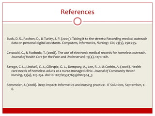 ReferencesBuck, D. S., Rochon, D., & Turley, J. P. (2005). Taking it to the streets: Recording medical outreach data on personal digital assistants. Computers, Informatics, Nursing : CIN, 23(5), 250-255. Cavacuiti, C., & Svoboda, T. (2008). The use of electronic medical records for homeless outreach. Journal of Health Care for the Poor and Underserved, 19(4), 1270-1281.Savage, C. L., Lindsell, C. J., Gillespie, G. L., Dempsey, A., Lee, R. J., & Corbin, A. (2006). Health care needs of homeless adults at a nurse-managed clinic. Journal of Community Health Nursing, 23(4), 225-234. doi:10.1207/s15327655jchn2304_3 Sensmeier, J. (2008). Deep impact: Informatics and nursing practice.  IT Solutions, September, 2-6.