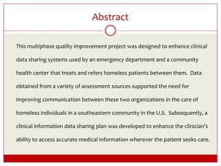 Abstract	This multiphase quality improvement project was designed to enhance clinical data sharing systems used by an emergency department and a community health center that treats and refers homeless patients between them.  Data obtained from a variety of assessment sources supported the need for improving communication between these two organizations in the care of homeless individuals in a southeastern community in the U.S.  Subsequently, a clinical information data sharing plan was developed to enhance the clinician’s ability to access accurate medical information wherever the patient seeks care. 